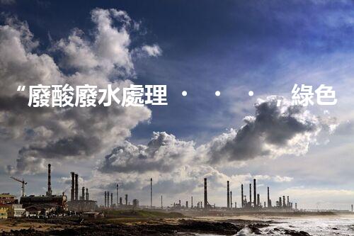 “廢酸廢水處理，綠色環(huán)保新篇章”